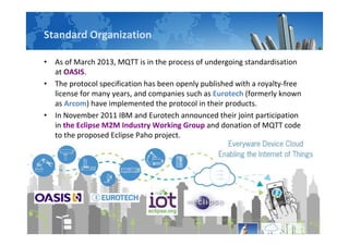 Standard Organization
• As of March 2013, MQTT is in the process of undergoing standardisation
at OASIS.
• The protocol specification has been openly published with a royalty-free
license for many years, and companies such as Eurotech (formerly known
as Arcom) have implemented the protocol in their products.
• In November 2011 IBM and Eurotech announced their joint participation
in the Eclipse M2M Industry Working Group and donation of MQTT code
to the proposed Eclipse Paho project.
 