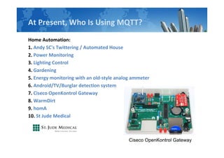 At Present, Who Is Using MQTT?
Home Automation:
1. Andy SC's Twittering / Automated House
2. Power Monitoring
3. Lighting Control
4. Gardening
5. Energy monitoring with an old-style analog ammeter
6. Android/TV/Burglar detection system
7. Ciseco OpenKontrol Gateway
8. WarmDirt
9. homA
10. St Jude Medical
Ciseco OpenKontrol Gateway
 