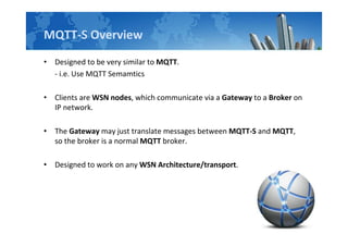 MQTT-S Overview
• Designed to be very similar to MQTT.
- i.e. Use MQTT Semamtics
• Clients are WSN nodes, which communicate via a Gateway to a Broker on
IP network.
• The Gateway may just translate messages between MQTT-S and MQTT,
so the broker is a normal MQTT broker.
• Designed to work on any WSN Architecture/transport.
 
