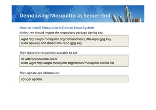 Demo:using Mosquitto as Server-End
How to Install Mosquitto in Debian Linux System
At first, we should import the respository package signing key:
Then make the respository available to apt:
Then update apt information:
wget http://repo.mosquitto.org/debian/mosquitto-repo.gpg.key
sudo apt-key add mosquitto-repo.gpg.key
cd /etc/apt/sources.list.d/
sudo wget http://repo.mosquitto.org/debian/mosquitto-stable.list
apt-get update
 