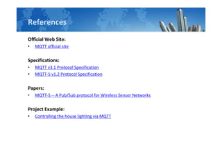References
Official Web Site:
• MQTT official site
Specifications:
• MQTT v3.1 Protocol Specification
• MQTT-S v1.2 Protocol Specification
Papers:
• MQTT-S -- A Pub/Sub protocol for Wireless Sensor Networks
Project Example:
• Controlling the house lighting via MQTT
 