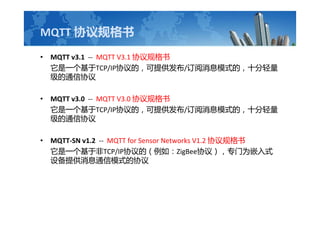 MQTT Э
? MQTT v3.1 -- MQTT V3.1 Э
һTCP/IPЭģṩ/Ϣģʽģʮ
ͨЭ
? MQTT v3.0 -- MQTT V3.0 Э
һTCP/IPЭģṩ/Ϣģʽģʮ
ͨЭ
? MQTT-SN v1.2 -- MQTT for Sensor Networks V1.2 Э
һڷTCP/IPЭģ磺ZigBeeЭ飩רΪǶʽ
豸ṩϢͨģʽЭ
 