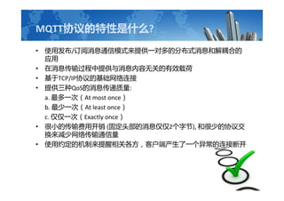MQTTЭʲô?
? ʹ÷/ϢͨģʽṩһԶķֲʽϢͽϵ
Ӧ
? ϢṩϢ޹صЧغ
? TCP/IPЭĻ
? ṩQoSϢ:
a. һΣAt most once
b. һΣAt least once
c. һΣExactly once
? СĴÿ (̶ͷϢ2ֽ), ͺٵЭ齻
紫ͨ
? ʹԼĻظͻ˲һ쳣ӶϿ
 