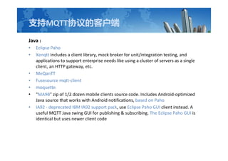 ֧MQTTЭĿͻ
Java :
? Eclipse Paho
? Xenqtt Includes a client library, mock broker for unit/integration testing, and
applications to support enterprise needs like using a cluster of servers as a single
client, an HTTP gateway, etc.
? MeQanTT
? Fusesource mqtt-client
? moquette
? "MA9B" zip of 1/2 dozen mobile clients source code. Includes Android-optimized
Java source that works with Android notifications, based on Paho
? IA92 - deprecated IBM IA92 support pack, use Eclipse Paho GUI client instead. A
useful MQTT Java swing GUI for publishing & subscribing. The Eclipse Paho GUI is
identical but uses newer client code
 