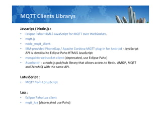MQTT Clients Librarys
Javscript / Node.js :
? Eclipse Paho HTML5 JavaScript for MQTT over WebSocket.
? mqtt.js
? node_mqtt_client
? IBM-provided PhoneGap / Apache Cordova MQTT plug-in for Android - JavaScript
API is identical to Eclipse Paho HTML5 JavaScript
? mosquitto websocket client (deprecated, use Eclipse Paho)
? Ascoltatori - a node.js pub/sub library that allows access to Redis, AMQP, MQTT
and ZeroMQ with the same API.
LotusScript :
? MQTT from LotusScript
Lua :
? Eclipse Paho Lua client
? mqtt_lua (deprecated use Paho)
 