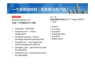 һ򵥵ͻˣ

Mosquitto Broker v3.1
һԴMQTT 
? mosquitto -- the broker
? mosquitto.conf -- broker
configuration
? mosquitto_passwd -- tool for
managing mosquitto password files
? mosquitto_tls -- very rough cheat
sheet for helping with SSL/TLS
? mosquitto_pub -- command line client
for publishing
? mosquitto_sub -- command line client
for subscribing
ͻ
Paho MQTT Client Eclipse 

? C client
? C++ client
? Java client
? JavaScript client
? Lua client
? Python client
 