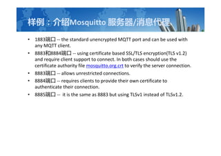 Mosquitto /Ϣ
? 1883˿ -- the standard unencrypted MQTT port and can be used with
any MQTT client.
? 88838884˿ -- using certificate based SSL/TLS encryption(TLS v1.2)
and require client support to connect. In both cases should use the
certificate authority file mosquitto.org.crt to verify the server connection.
? 8883˿ -- allows unrestricted connections.
? 8884˿ -- requires clients to provide their own certificate to
authenticate their connection.
? 8885˿ -- it is the same as 8883 but using TLSv1 instead of TLSv1.2.
 