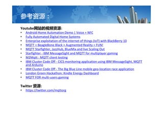 οԴ
YoutubeվƵԴ:
? Android Home Automation Demo | Voice + NFC
? Fully Automated Digital Home Systems
? Enterprise exploitation of the internet of things (IoT) with BlackBerry 10
? MQTT + BeagleBone Black + Augmented Reality = FUN!
? MQTT Starfighter, JazzHub, BlueMix and live Scaling Out
? Starfighter - IBM MessageSight and MQTT for multiplayer gaming
? M2Mqtt : MQTT client testing
? IBM Cluster Code Off - CICS monitoring application using IBM MessageSight, MQTT
and Arduino
? IBM Cluster Code Off - The Big Blue Line mobile geo-location race application
? London Green Hackathon: Kindle Energy Dashboard
? MQTT FOR multi-users gaming
Twitter Դ:
? https://twitter.com/mqttorg
 