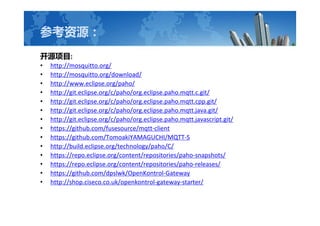 οԴ
ԴĿ:
? http://mosquitto.org/
? http://mosquitto.org/download/
? http://www.eclipse.org/paho/
? http://git.eclipse.org/c/paho/org.eclipse.paho.mqtt.c.git/
? http://git.eclipse.org/c/paho/org.eclipse.paho.mqtt.cpp.git/
? http://git.eclipse.org/c/paho/org.eclipse.paho.mqtt.java.git/
? http://git.eclipse.org/c/paho/org.eclipse.paho.mqtt.javascript.git/
? https://github.com/fusesource/mqtt-client
? https://github.com/TomoakiYAMAGUCHI/MQTT-S
? http://build.eclipse.org/technology/paho/C/
? https://repo.eclipse.org/content/repositories/paho-snapshots/
? https://repo.eclipse.org/content/repositories/paho-releases/
? https://github.com/dpslwk/OpenKontrol-Gateway
? http://shop.ciseco.co.uk/openkontrol-gateway-starter/
 
