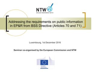 Addressing the requirements on public information
in EP&R from BSS Directive (Articles 70 and 71)
Luxembourg, 1st December 2016
Seminar co-organised by the European Commission and NTW
 