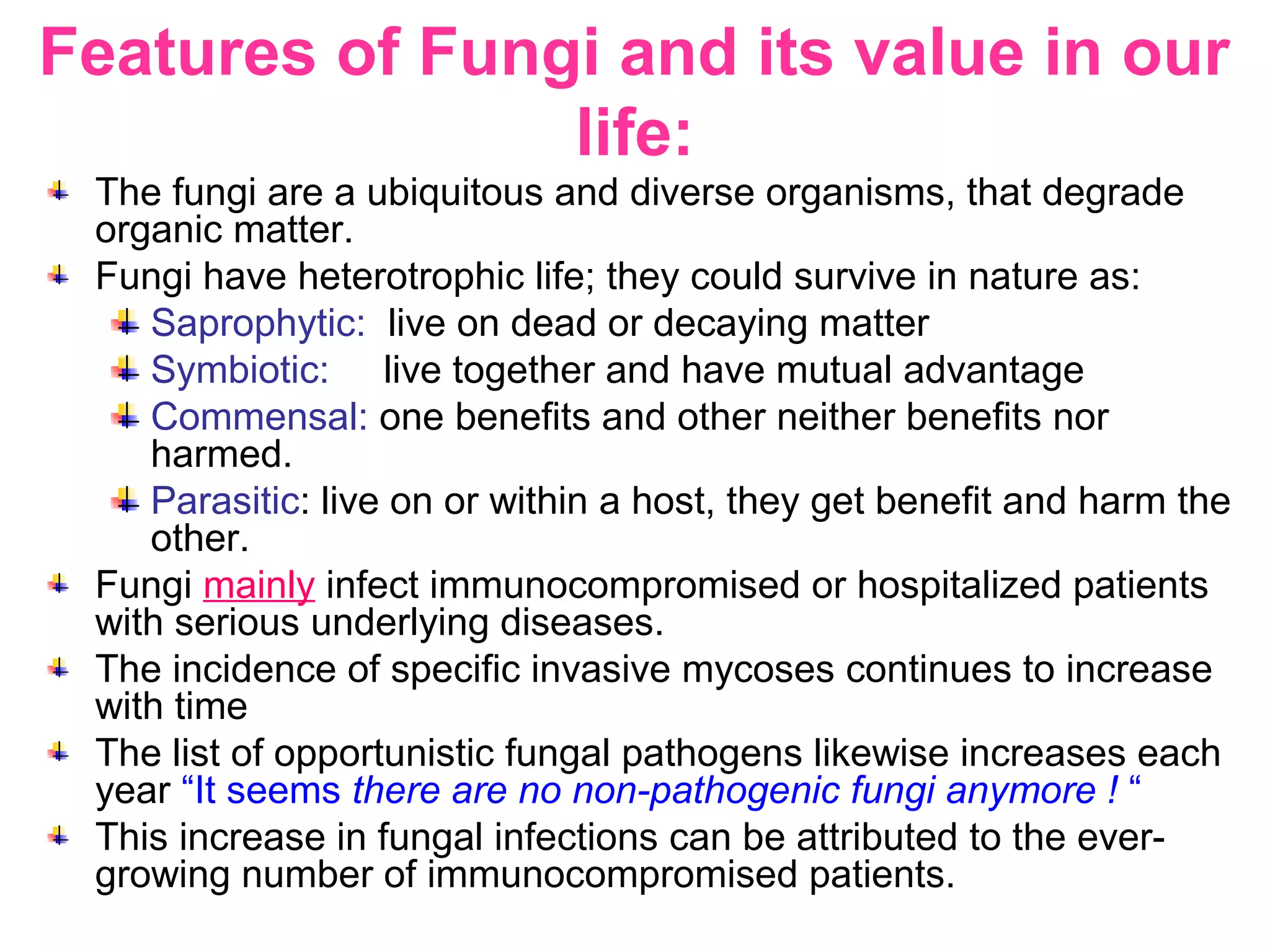 Features of Fungi and its value in our
life:
The fungi are a ubiquitous and diverse organisms, that degrade
organic matter.
Fungi have heterotrophic life; they could survive in nature as:
Saprophytic: live on dead or decaying matter
Symbiotic: live together and have mutual advantage
Commensal: one benefits and other neither benefits nor
harmed.
Parasitic: live on or within a host, they get benefit and harm the
other.
Fungi mainly infect immunocompromised or hospitalized patients
with serious underlying diseases.
The incidence of specific invasive mycoses continues to increase
with time
The list of opportunistic fungal pathogens likewise increases each
year “It seems there are no non-pathogenic fungi anymore ! “
This increase in fungal infections can be attributed to the ever-
growing number of immunocompromised patients.
 