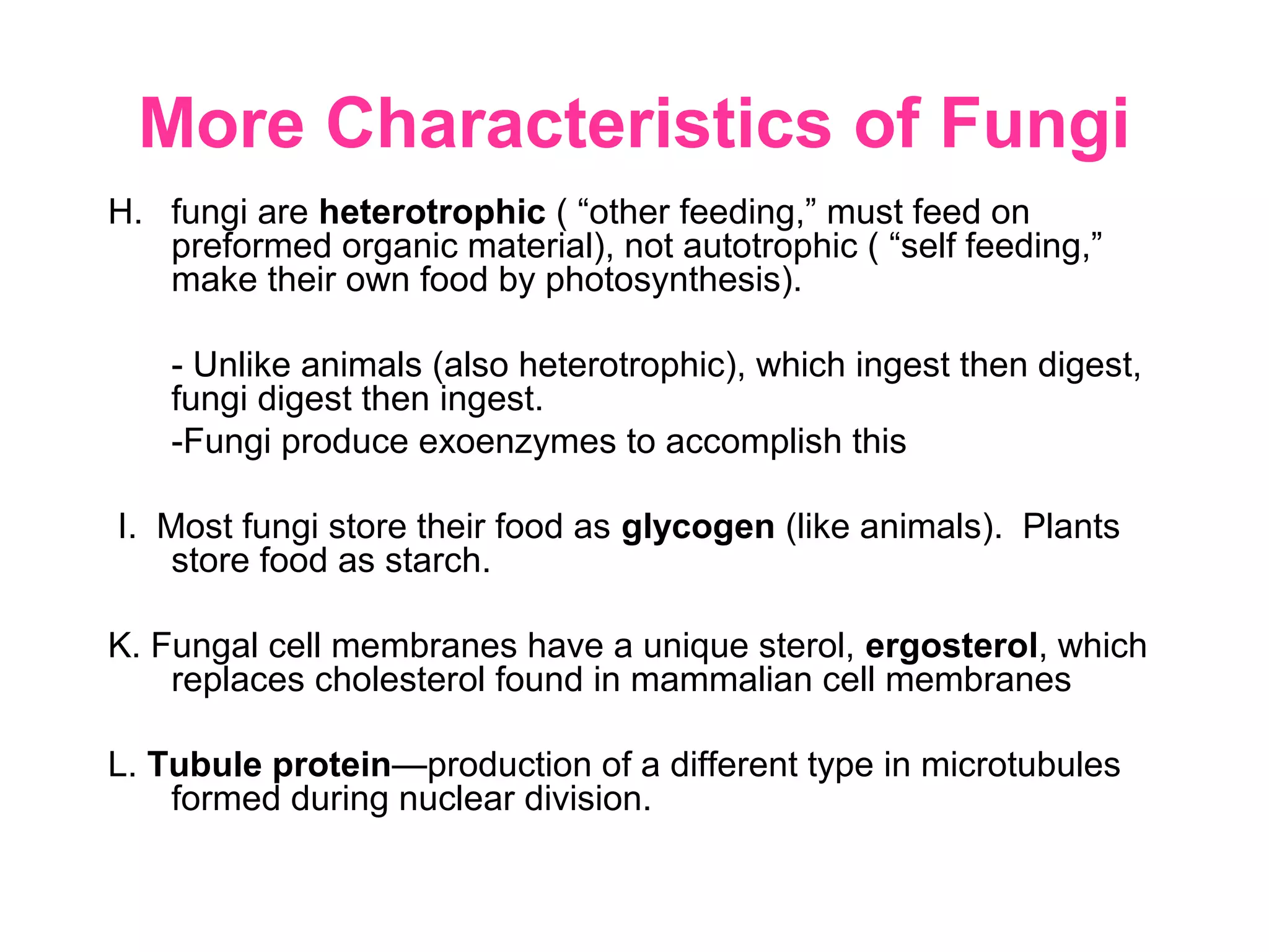 More Characteristics of Fungi
H. fungi are heterotrophic ( “other feeding,” must feed on
preformed organic material), not autotrophic ( “self feeding,”
make their own food by photosynthesis).
- Unlike animals (also heterotrophic), which ingest then digest,
fungi digest then ingest.
-Fungi produce exoenzymes to accomplish this
I. Most fungi store their food as glycogen (like animals). Plants
store food as starch.
K. Fungal cell membranes have a unique sterol, ergosterol, which
replaces cholesterol found in mammalian cell membranes
L. Tubule protein—production of a different type in microtubules
formed during nuclear division.
 