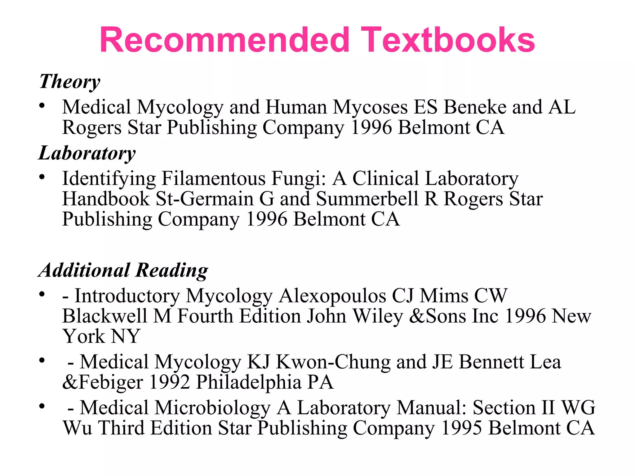 Recommended Textbooks
Theory
• Medical Mycology and Human Mycoses ES Beneke and AL
Rogers Star Publishing Company 1996 Belmont CA
Laboratory
• Identifying Filamentous Fungi: A Clinical Laboratory
Handbook St-Germain G and Summerbell R Rogers Star
Publishing Company 1996 Belmont CA
Additional Reading
• - Introductory Mycology Alexopoulos CJ Mims CW
Blackwell M Fourth Edition John Wiley &Sons Inc 1996 New
York NY
• - Medical Mycology KJ Kwon-Chung and JE Bennett Lea
&Febiger 1992 Philadelphia PA
• - Medical Microbiology A Laboratory Manual: Section II WG
Wu Third Edition Star Publishing Company 1995 Belmont CA
 