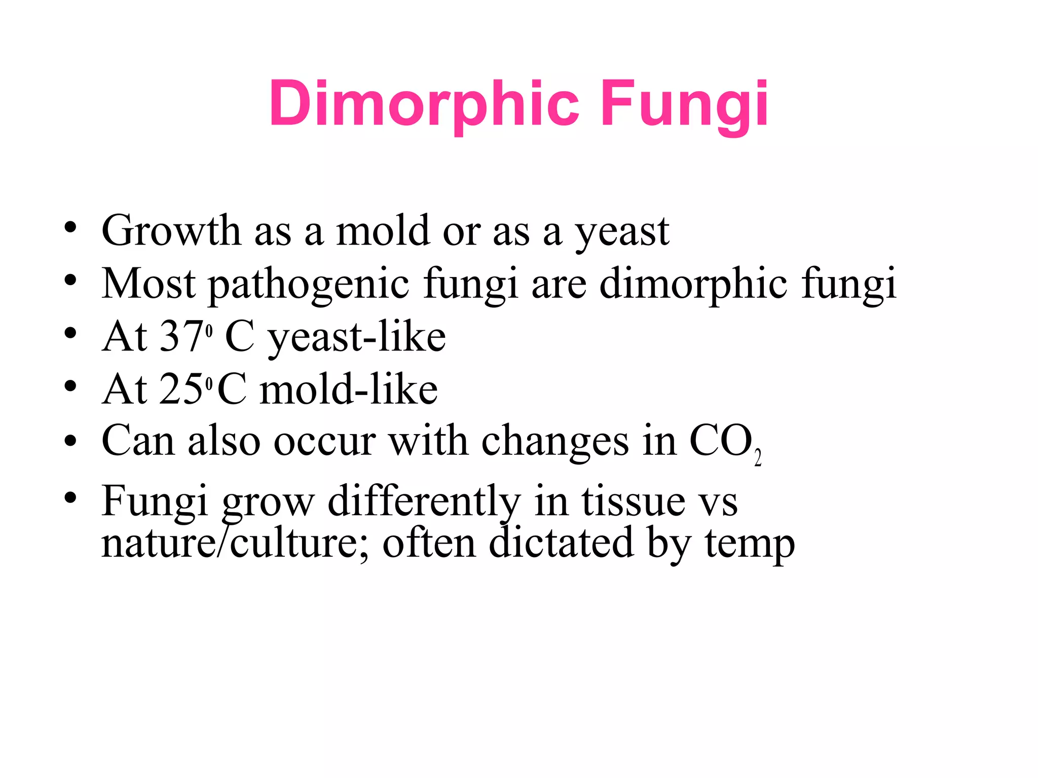 Dimorphic Fungi
• Growth as a mold or as a yeast
• Most pathogenic fungi are dimorphic fungi
• At 37o
C yeast-like
• At 25o
C mold-like
• Can also occur with changes in CO2
• Fungi grow differently in tissue vs
nature/culture; often dictated by temp
 