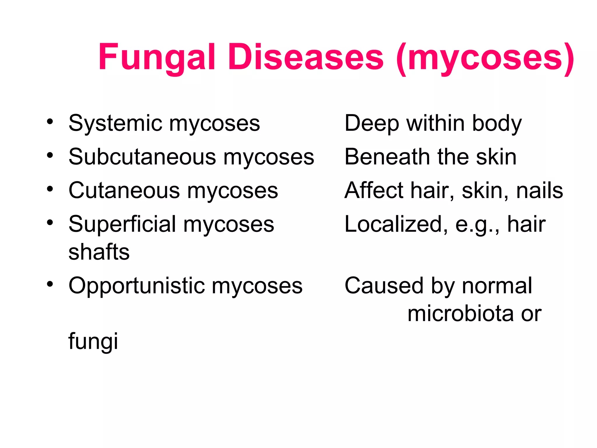 • Systemic mycoses Deep within body
• Subcutaneous mycoses Beneath the skin
• Cutaneous mycoses Affect hair, skin, nails
• Superficial mycoses Localized, e.g., hair
shafts
• Opportunistic mycoses Caused by normal
microbiota or
fungi
Fungal Diseases (mycoses)
 