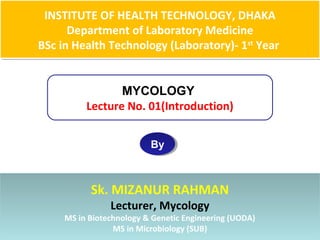 INSTITUTE OF HEALTH TECHNOLOGY, DHAKA
Department of Laboratory Medicine
BSc in Health Technology (Laboratory)- 1st
Year
INSTITUTE OF HEALTH TECHNOLOGY, DHAKA
Department of Laboratory Medicine
BSc in Health Technology (Laboratory)- 1st
Year
MYCOLOGY
Lecture No. 01(Introduction)
ByBy
Sk. MIZANUR RAHMAN
Lecturer, Mycology
MS in Biotechnology & Genetic Engineering (UODA)
MS in Microbiology (SUB)
Sk. MIZANUR RAHMAN
Lecturer, Mycology
MS in Biotechnology & Genetic Engineering (UODA)
MS in Microbiology (SUB)
 