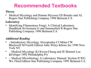 Recommended Textbooks
Theory
• Medical Mycology and Human Mycoses ES Beneke and AL
Rogers Star Publishing Company 1996 Belmont CA
Laboratory
• Identifying Filamentous Fungi: A Clinical Laboratory
Handbook St-Germain G and Summerbell R Rogers Star
Publishing Company 1996 Belmont CA
Additional Reading
• - Introductory Mycology Alexopoulos CJ Mims CW
Blackwell M Fourth Edition John Wiley &Sons Inc 1996 New
York NY
• - Medical Mycology KJ Kwon-Chung and JE Bennett Lea
&Febiger 1992 Philadelphia PA
• - Medical Microbiology A Laboratory Manual: Section II WG
Wu Third Edition Star Publishing Company 1995 Belmont CA
 