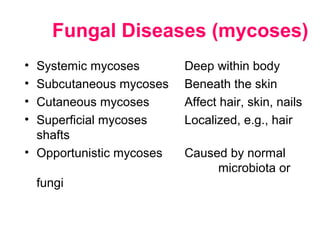 • Systemic mycoses Deep within body
• Subcutaneous mycoses Beneath the skin
• Cutaneous mycoses Affect hair, skin, nails
• Superficial mycoses Localized, e.g., hair
shafts
• Opportunistic mycoses Caused by normal
microbiota or
fungi
Fungal Diseases (mycoses)
 