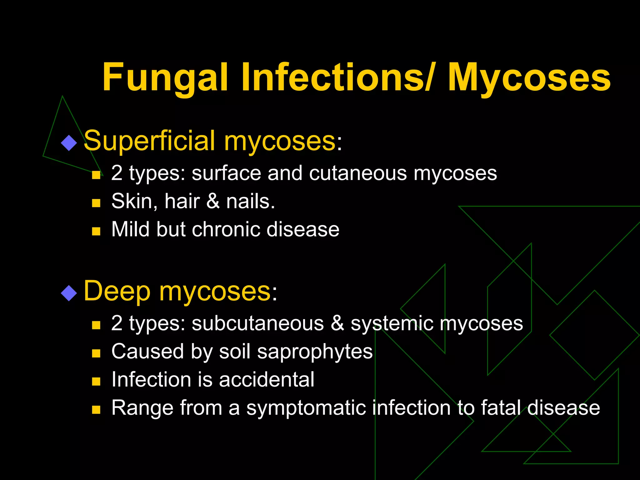 Fungal Infections/ Mycoses
 Superficial mycoses:
 2 types: surface and cutaneous mycoses
 Skin, hair & nails.
 Mild but chronic disease
 Deep mycoses:
 2 types: subcutaneous & systemic mycoses
 Caused by soil saprophytes
 Infection is accidental
 Range from a symptomatic infection to fatal disease
 
