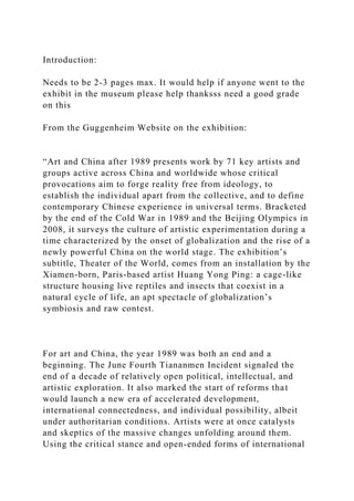 Introduction:
Needs to be 2-3 pages max. It would help if anyone went to the
exhibit in the museum please help thanksss need a good grade
on this
From the Guggenheim Website on the exhibition:
“Art and China after 1989 presents work by 71 key artists and
groups active across China and worldwide whose critical
provocations aim to forge reality free from ideology, to
establish the individual apart from the collective, and to define
contemporary Chinese experience in universal terms. Bracketed
by the end of the Cold War in 1989 and the Beijing Olympics in
2008, it surveys the culture of artistic experimentation during a
time characterized by the onset of globalization and the rise of a
newly powerful China on the world stage. The exhibition’s
subtitle, Theater of the World, comes from an installation by the
Xiamen-born, Paris-based artist Huang Yong Ping: a cage-like
structure housing live reptiles and insects that coexist in a
natural cycle of life, an apt spectacle of globalization’s
symbiosis and raw contest.
For art and China, the year 1989 was both an end and a
beginning. The June Fourth Tiananmen Incident signaled the
end of a decade of relatively open political, intellectual, and
artistic exploration. It also marked the start of reforms that
would launch a new era of accelerated development,
international connectedness, and individual possibility, albeit
under authoritarian conditions. Artists were at once catalysts
and skeptics of the massive changes unfolding around them.
Using the critical stance and open-ended forms of international
 
