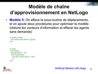 Modèle de chaîne
d’approvisionnement en NetLogo
• Modèle 5: On efface la sous-routine de déplacements,
et on ajoute deux procédures pour optimiser le modèle
(réduire les vecteurs d’information et effacer les agents
sans demande)
to update_market
ask retailers with [clients = []] [die]
end

to purge
ask retailers
[if length(sales) > 100
[let l length(sales)
set sales sublist sales (l - 100) l
]]
end

Artificial Market v05.nlogo

31

 