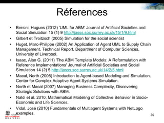 Réferences
•
•
•

•

•
•
•

•

Bersini, Hugues (2012) 'UML for ABM' Journal of Artificial Societies and
Social Simulation 15 (1) 9 http://jasss.soc.surrey.ac.uk/15/1/9.html
Gilbert et Troitzsch (2005) Simulation for the social scientist
Huget, Marc-Philippe (2002) An Application of Agent UML to Supply Chain
Management. Technical Report, Department of Computer Sciences,
University of Liverpool.
Isaac, Alan G. (2011) 'The ABM Template Models: A Reformulation with
Reference Implementations' Journal of Artificial Societies and Social
Simulation 14 (2) 5 http://jasss.soc.surrey.ac.uk/14/2/5.html
Macal, North (2006) Introduction to Agent-based Modeling and Simulation.
Center for Complex Adaptive Agent Systems Simulation.
North et Macal (2007) Managing Business Complexity, Discovering
Strategic Solutions with ABM.
Naldi et al. 2010. Mathematical Modeling of Collective Behavior in SocioEconomic and Life Sciences.
Vidal, José (2010) Fundamentals of Multiagent Systems with NetLogo
examples.
39

 