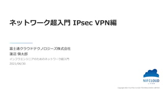 Copyright 2021 FUJITSU CLOUD TECHNOLOGIES LIMITED
富士通クラウドテクノロジーズ株式会社
蓮沼 愼太郎
インフラエンジニアのためのネットワーク超入門
2021/06/30
ネットワーク超入門 IPsec VPN編
 