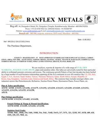 www.ranflexmetals.com   RANFLEX METALS
           Reg off:   #6, Durgadevi Street, Nr. Durgadevi Temple, Kumbharwada, Mumbai –400 004 INDIA
                              Phone: ++91+22-6534 7044, Fax: 23856366 Mobile: +91-9324407587
                   Website: www.ranflexmetals.com E-mail: info@ranflexmetals.com / exports@ranflexmetals.com
                       Branch off : 380/388, majestic mansion, SVP road, Mumbai – 400 004.


                                                                                                   Date: 13.06.2012
  Ref: RM/2012-2013/1501/Intro

       The Purchase Department,


                                                 INTRODUCTION
               SUBJECT: REGISTRATION IN YOUR APPROVED VENDORS LIST FOR SUPPLY OF S.S STEEL, CARBON
STEEL, (IBR & NON IBR), ALLOY STEEL, COPPER, MONEL, INCONEL, NICKEL, TITANIUM, HASTALLOY, FERROUS & NON
FERROUS METALS IN FORM OF TUBES, PIPES & PIPE FITTINGS, SHEETS, PLATES, RODS, ETC


                                        We are stockiest, exporter & importer of a wide range of EFsW, ERW
SEAMLESS,, WELDED, LSAW, DSAW, pipes and seamless tubes. Our tubes are universally noted for their particular
ability to withstand seawater corrosion and erosion. The continuous growth Pattern of last four decades has been fuelled
by a large number of such business relationships spanning all the five continents in over 40 countries like US, UK, Italy,
Egypt, U.A.E., Kuwait, Saudi Arabia, Taiwan, Thailand, Malaysia, Qatar, South Africa, Europe, Republic of
Korea, Iraq, Singapore, Australia, Latin America and South Africa. The customer base includes amongst others, core
industrial sectors like Petrochemicals, Refineries, Nuclear Power Plants, Destination Plants, Power Plants, etc.

Pipe & Tubes specification:
ASTM / ASME A/SA53, A/SA106, A/SA179, A/SA192, A/SA210, A/SA213, A/SA249, A/SA269, A/SA312,
A/SA333, A/SA334, A/SA335, A/SA358,
API 5L

Pipe Fittings specification
ASTM/ASME A/SA234, A/SA403, A/SA420,

       Forged Fittings & Flange & Round Specification:
       ASTM/ASME A/SA105, A/SA182, A/SA350,

       Stainless Steel Grade:
       TP304, 304L, 304H, 310, 310S, 310H, 316, 316L, 316H, 316Ti, 317, 317L, 321, 321H, 347, 347H, 409, 410,
       410S, 430, 431, 904L etc.
 