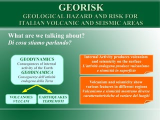 GEORISKGEORISK
GEOLOGICAL HAZARD AND RISK FORGEOLOGICAL HAZARD AND RISK FOR
ITALIAN VOLCANIC AND SEISMIC AREASITALIAN VOLCANIC AND SEISMIC AREAS
What are we talking about?
Di cosa stiamo parlando?
VOLCANOES
VULCANI
EARTHQUAKES
TERREMOTI
GEODYNAMICS
Consequences of internal
activity of the Earth
GEODINAMICA
Conseguenze dell'attività
endogena della Terra
Internal Activity produces volcanism
and seismicity on the surface
L'attività endogena produce vulcanismo
e sismicità in superficie
Volcanism and seismicity show
various features in different regions
Vulcanismo e sismicità mostrano diverse
caratteratteristiche al variare dei luoghi
 