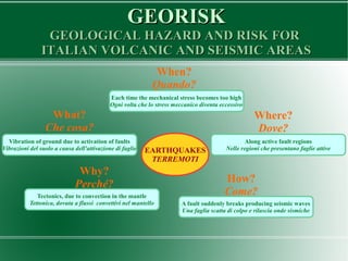 GEORISKGEORISK
GEOLOGICAL HAZARD AND RISK FORGEOLOGICAL HAZARD AND RISK FOR
ITALIAN VOLCANIC AND SEISMIC AREASITALIAN VOLCANIC AND SEISMIC AREAS
EARTHQUAKES
TERREMOTI
What?
Che cosa?
When?
Quando?
Why?
Perché?
Where?
Dove?
How?
Come?
Vibration of ground due to activation of faults
Vibrazioni del suolo a causa dell'attivazione di faglie
Each time the mechanical stress becomes too high
Ogni volta che lo stress meccanico diventa eccessivo
Along active fault regions
Nelle regioni che presentano faglie attive
Tectonics, due to convection in the mantle
Tettonica, dovuta a flussi convettivi nel mantello A fault suddenly breaks producing seismic waves
Una faglia scatta di colpo e rilascia onde sismiche
 