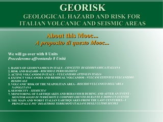 GEORISKGEORISK
GEOLOGICAL HAZARD AND RISK FORGEOLOGICAL HAZARD AND RISK FOR
ITALIAN VOLCANIC AND SEISMIC AREASITALIAN VOLCANIC AND SEISMIC AREAS
About this Mooc...About this Mooc...
A proposito di questo Mooc...A proposito di questo Mooc...
We will go over with 8 Units
Procederemo affrontando 8 Unità
1. BASICS OF GEODYNAMICS IN ITALY - CONCETTI DI GEODINAMICA ITALIANA
2. RISK AND HAZARD - RISCHIO E PERICOLOSITA'
3. ACTIVE VOLCANISM IN ITALY - VULCANISMO ATTIVO IN ITALIA
4. EXTINCT VOLCANOES AND RESIDUAL VOLCANISM - VULCANI ESTINTI E VULCANISMO
RESIDUALE
5. VOLCANIC RISK OF THE NEAPOLITAN AREA - RISCHIO VULCANICO DELL'AREA
NAPOLETANA
6. SEISMICITY - SISMICITA'
7. MONITORING OF EARTHQUAKES AND BEHAVIOUR DURING AND AFTER AN EVENT -
MONITORAGGIO DI TERREMOTI E COMPORTAMENTO DURANTE E DOPO UN EVENTO
8. THE MAIN AND WORST ITALIAN EARTHQUAKES FROM THE LAST CENTURIES - I
PRINCIPALI E PIU' DISASTROSI TERREMOTI ITALIANI DEGLI ULTIMI SECOLI
 