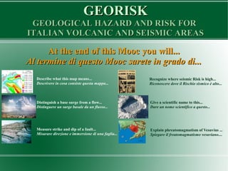 GEORISKGEORISK
GEOLOGICAL HAZARD AND RISK FORGEOLOGICAL HAZARD AND RISK FOR
ITALIAN VOLCANIC AND SEISMIC AREASITALIAN VOLCANIC AND SEISMIC AREAS
At the end of this Mooc you will...At the end of this Mooc you will...
Al termine di questo Mooc sarete in grado di...Al termine di questo Mooc sarete in grado di...
Describe what this map means...
Descrivere in cosa consiste questa mappa...
Distinguish a base surge from a flow...
Distinguere un surge basale da un flusso...
Measure strike and dip of a fault...
Misurare direzione e immersione di una faglia...
Recognize where seismic Risk is high...
Riconoscere dove il Rischio sismico è alto...
Give a scientific name to this...
Dare un nome scientifico a questo...
Explain phreatomagmatism of Vesuvius ...
Spiegare il freatomagmatismo vesuviano....
 