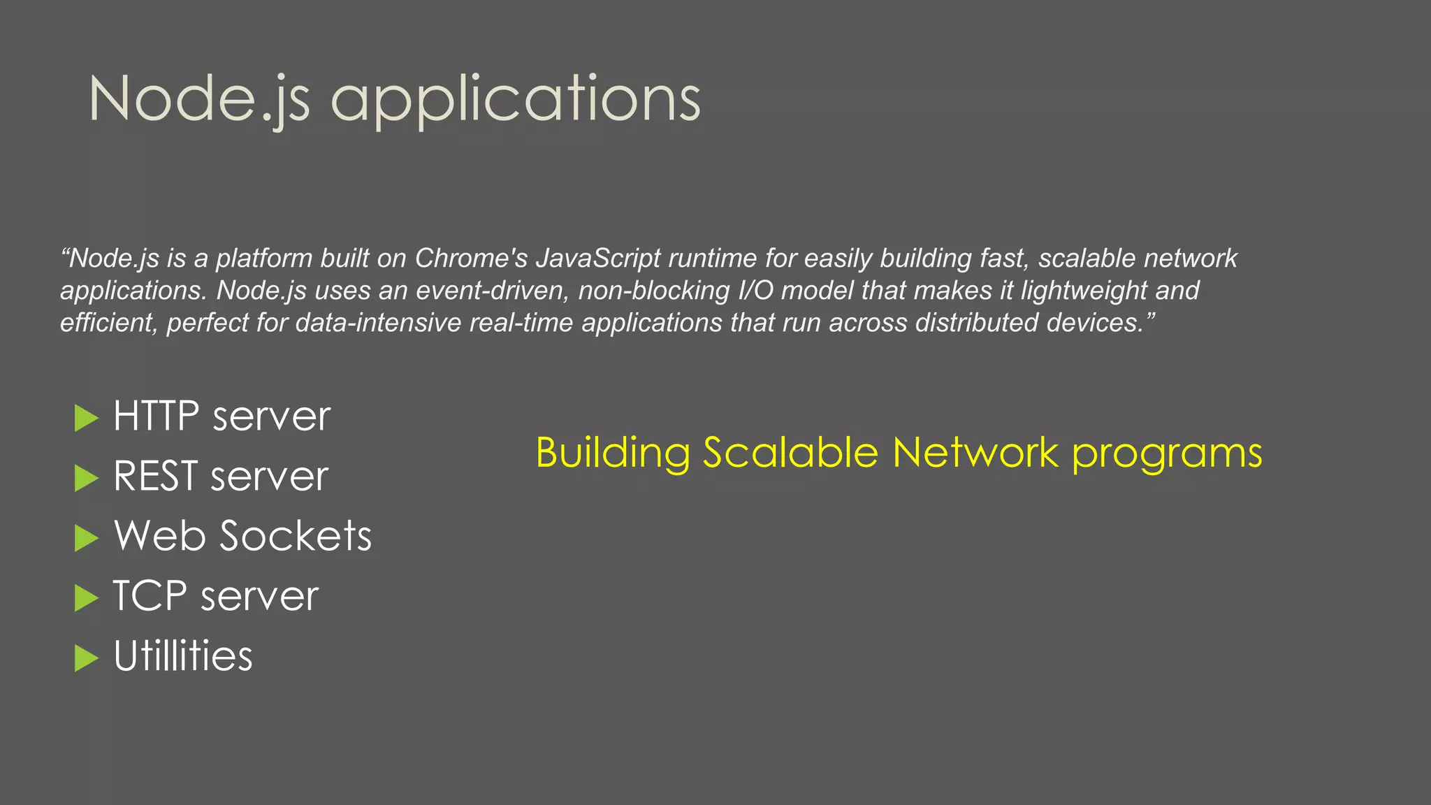 Node.js applications
“Node.js is a platform built on Chrome's JavaScript runtime for easily building fast, scalable network
applications. Node.js uses an event-driven, non-blocking I/O model that makes it lightweight and
efficient, perfect for data-intensive real-time applications that run across distributed devices.”
 HTTP server
 REST server
 Web Sockets
 TCP server
 Utillities
Building Scalable Network programs
 