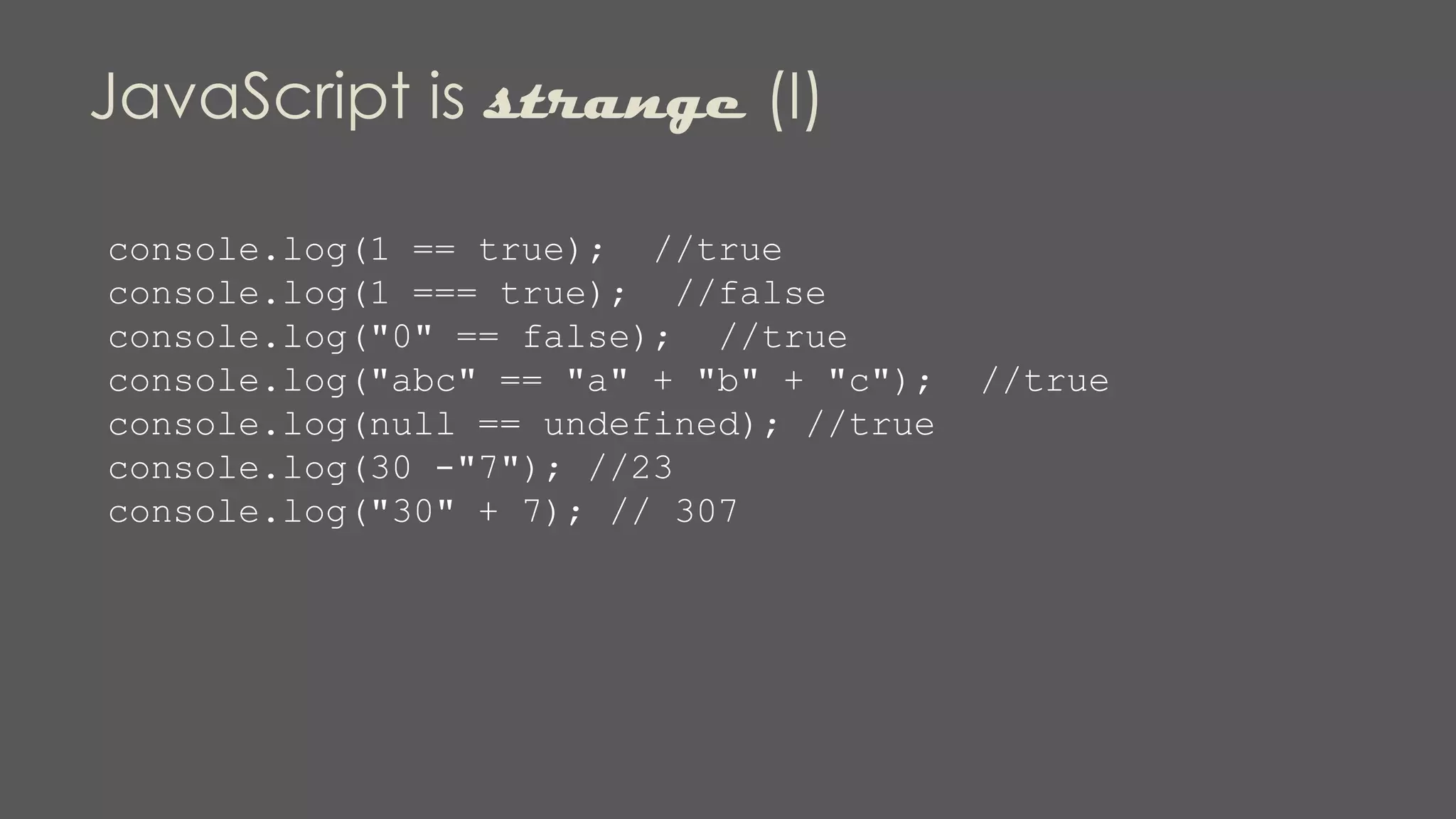 JavaScript is strange (I)
console.log(1 == true); //true
console.log(1 === true); //false
console.log("0" == false); //true
console.log("abc" == "a" + "b" + "c"); //true
console.log(null == undefined); //true
console.log(30 -"7"); //23
console.log("30" + 7); // 307
 