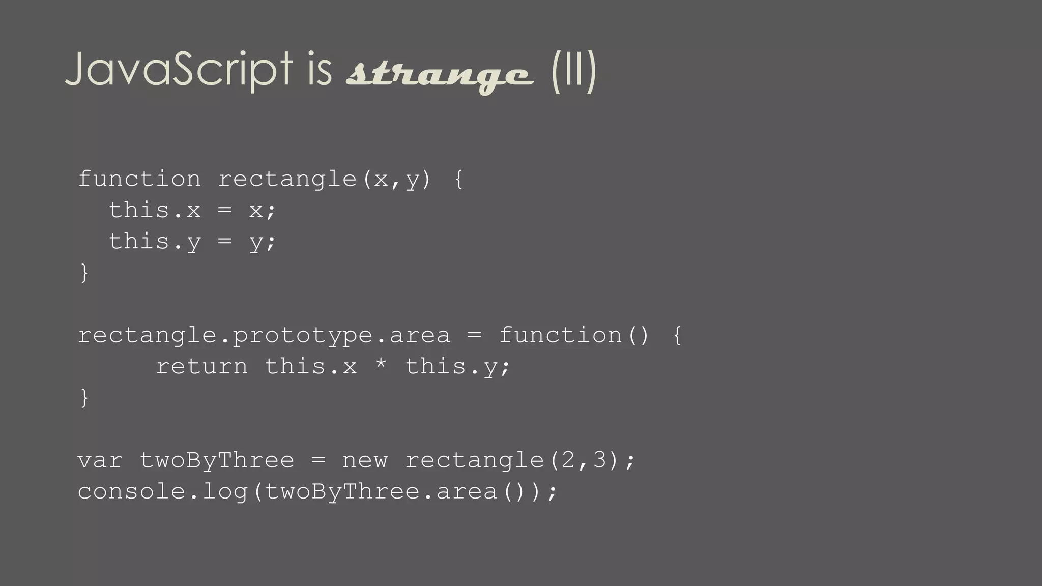 JavaScript is strange (II)
function rectangle(x,y) {
this.x = x;
this.y = y;
}
rectangle.prototype.area = function() {
return this.x * this.y;
}
var twoByThree = new rectangle(2,3);
console.log(twoByThree.area());
 