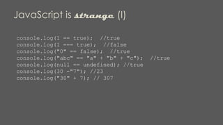 JavaScript is strange (I)
console.log(1 == true); //true
console.log(1 === true); //false
console.log("0" == false); //true
console.log("abc" == "a" + "b" + "c"); //true
console.log(null == undefined); //true
console.log(30 -"7"); //23
console.log("30" + 7); // 307
 