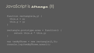 JavaScript is strange (II)
function rectangle(x,y) {
this.x = x;
this.y = y;
}
rectangle.prototype.area = function() {
return this.x * this.y;
}
var twoByThree = new rectangle(2,3);
console.log(twoByThree.area());
 