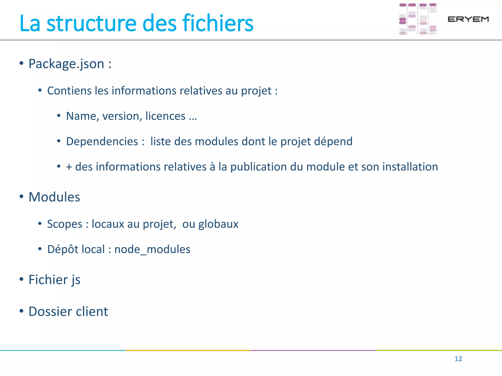 La structure des fichiers
• Package.json :
• Contiens les informations relatives au projet :
• Name, version, licences …
• Dependencies : liste des modules dont le projet dépend
• + des informations relatives à la publication du module et son installation
• Modules
• Scopes : locaux au projet, ou globaux
• Dépôt local : node_modules
• Fichier js
• Dossier client
12
 
