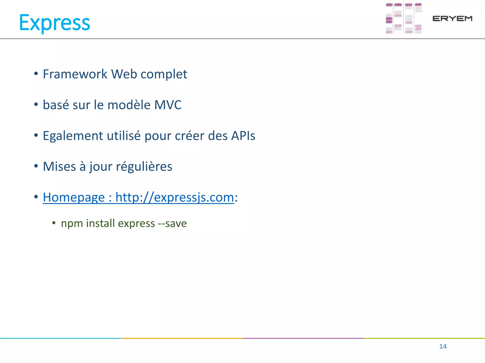 Express
• Framework Web complet
• basé sur le modèle MVC
• Egalement utilisé pour créer des APIs
• Mises à jour régulières
• Homepage : http://expressjs.com:
• npm install express --save
14
 