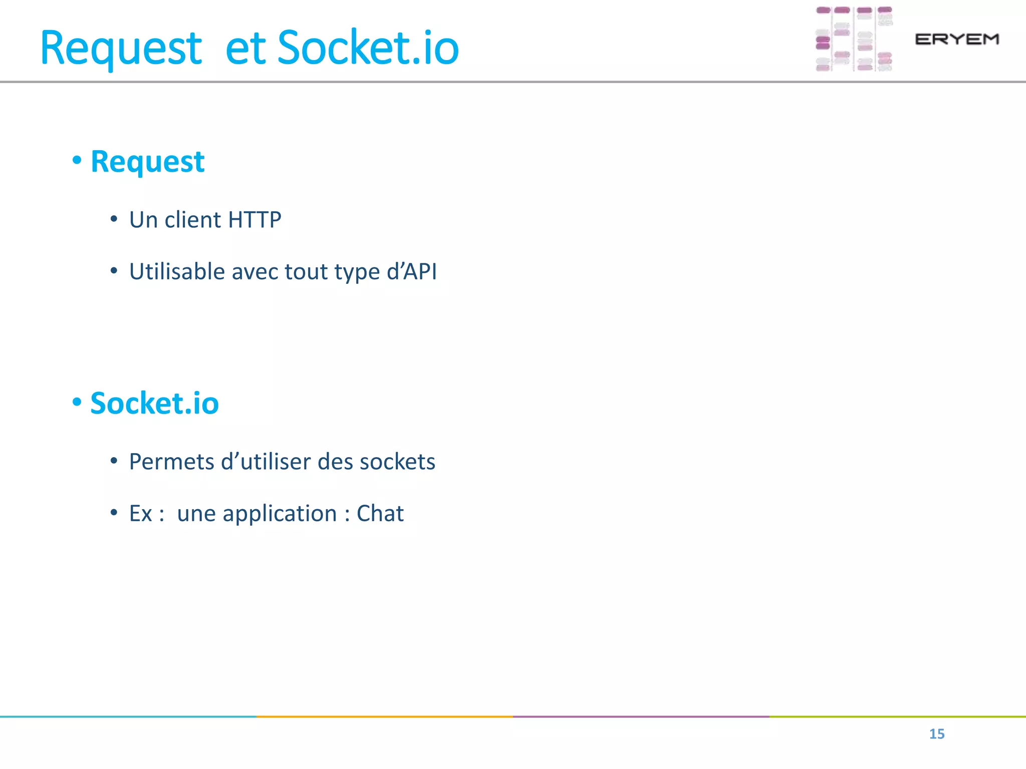 Request et Socket.io
• Request
• Un client HTTP
• Utilisable avec tout type d’API
• Socket.io
• Permets d’utiliser des sockets
• Ex : une application : Chat
15
 