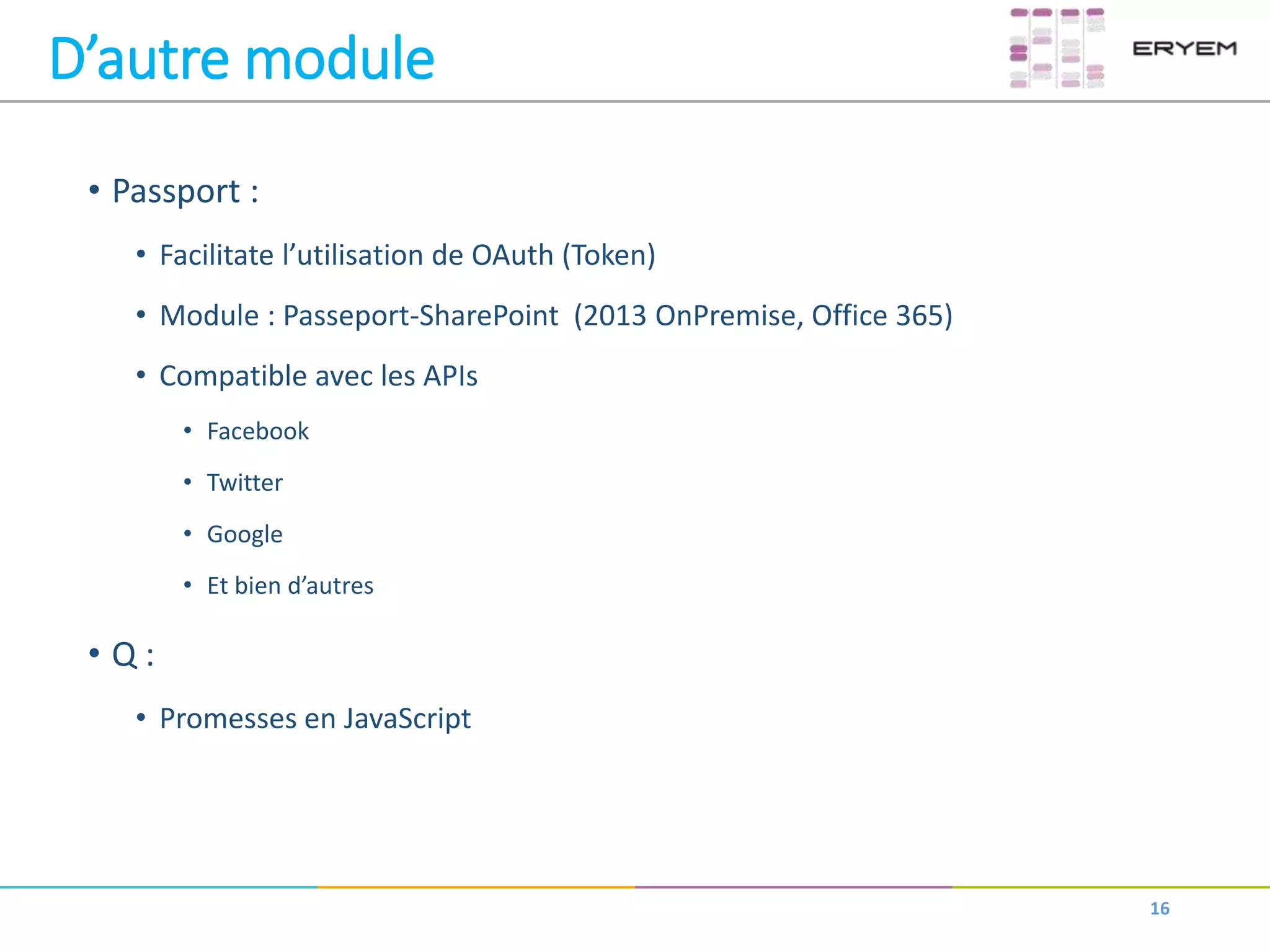 D’autre module
• Passport :
• Facilitate l’utilisation de OAuth (Token)
• Module : Passeport-SharePoint (2013 OnPremise, Office 365)
• Compatible avec les APIs
• Facebook
• Twitter
• Google
• Et bien d’autres
• Q :
• Promesses en JavaScript
16
 