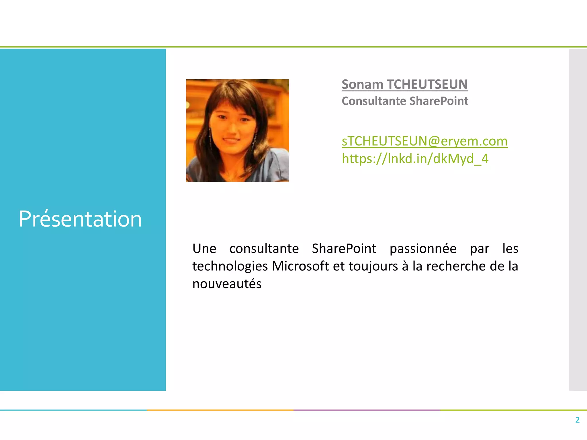 Présentation
2
Sonam TCHEUTSEUN
Consultante SharePoint
sTCHEUTSEUN@eryem.com
https://lnkd.in/dkMyd_4
Une consultante SharePoint passionnée par les
technologies Microsoft et toujours à la recherche de la
nouveautés
 
