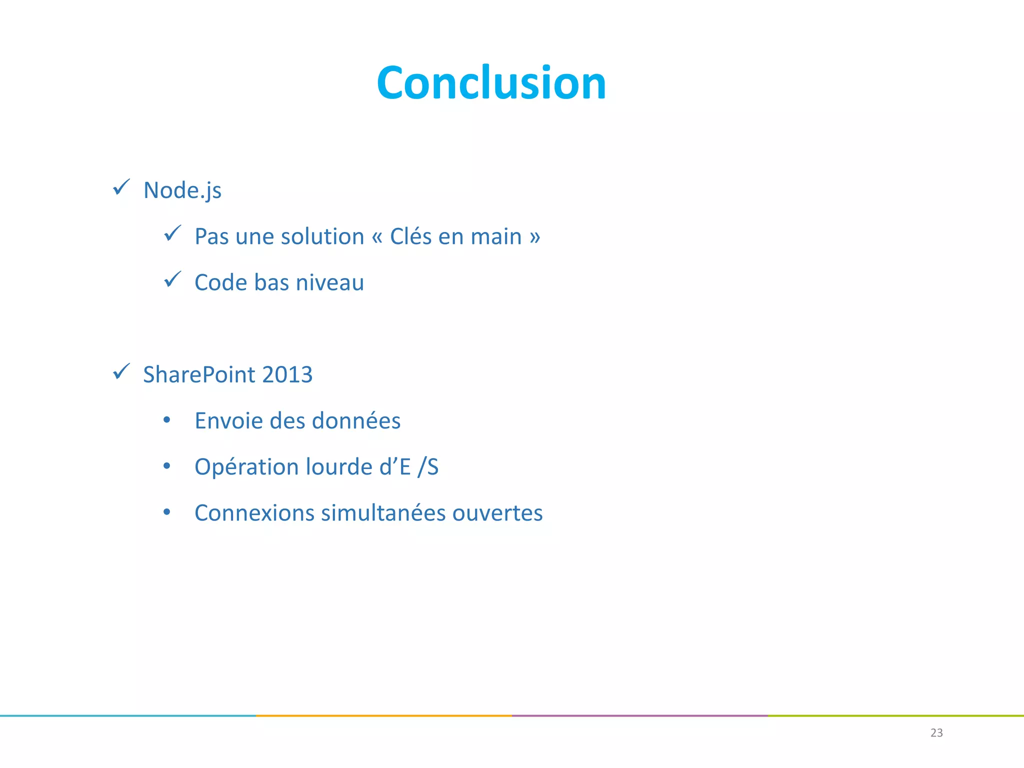 23
Conclusion
 Node.js
 Pas une solution « Clés en main »
 Code bas niveau
 SharePoint 2013
• Envoie des données
• Opération lourde d’E /S
• Connexions simultanées ouvertes
 