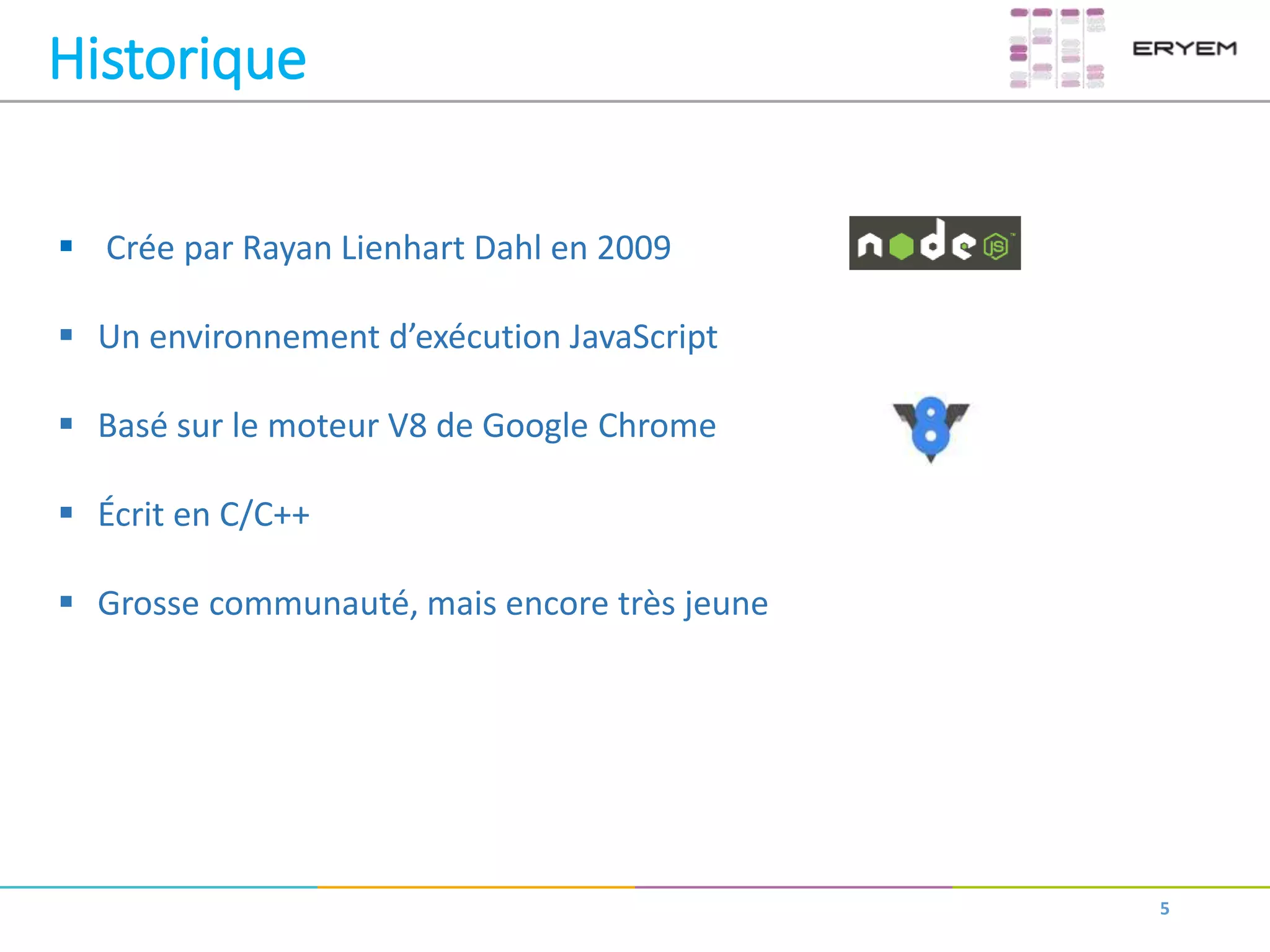 5
Historique
 Crée par Rayan Lienhart Dahl en 2009
 Un environnement d’exécution JavaScript
 Basé sur le moteur V8 de Google Chrome
 Écrit en C/C++
 Grosse communauté, mais encore très jeune
 