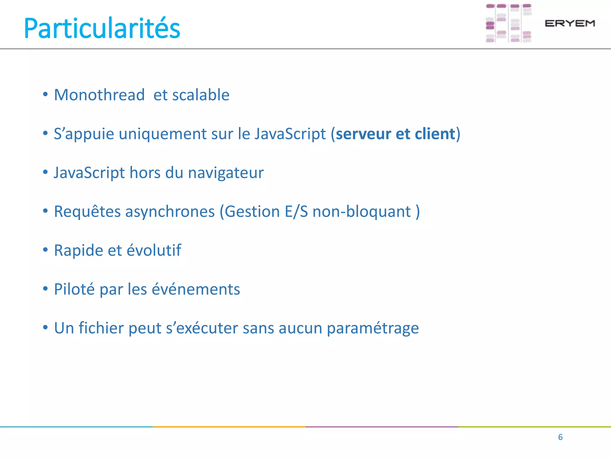 • Monothread et scalable
• S’appuie uniquement sur le JavaScript (serveur et client)
• JavaScript hors du navigateur
• Requêtes asynchrones (Gestion E/S non-bloquant )
• Rapide et évolutif
• Piloté par les événements
• Un fichier peut s’exécuter sans aucun paramétrage
6
Particularités
 