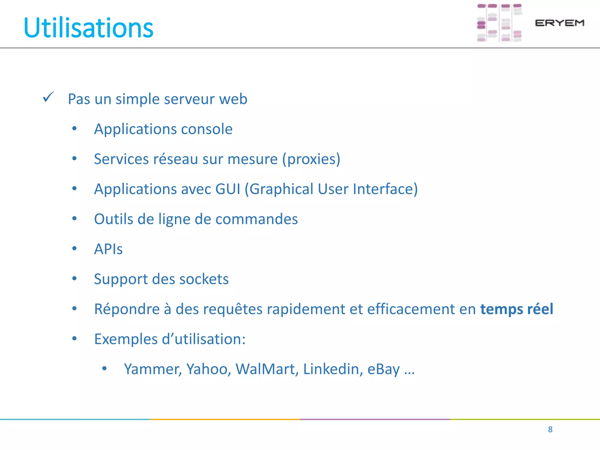 Utilisations
8
 Pas un simple serveur web
• Applications console
• Services réseau sur mesure (proxies)
• Applications avec GUI (Graphical User Interface)
• Outils de ligne de commandes
• APIs
• Support des sockets
• Répondre à des requêtes rapidement et efficacement en temps réel
• Exemples d’utilisation:
• Yammer, Yahoo, WalMart, Linkedin, eBay …
 