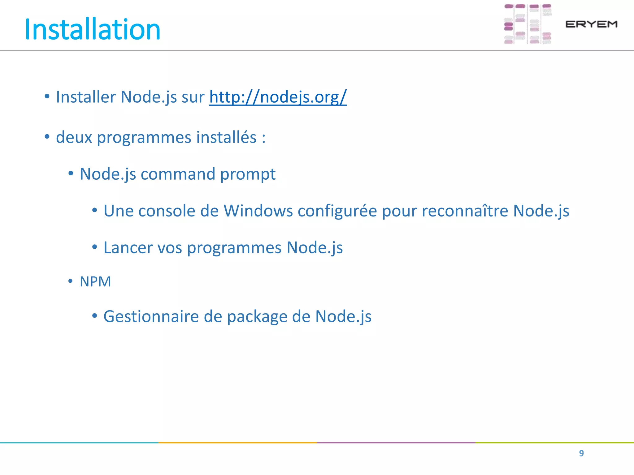 Installation
• Installer Node.js sur http://nodejs.org/
• deux programmes installés :
• Node.js command prompt
• Une console de Windows configurée pour reconnaître Node.js
• Lancer vos programmes Node.js
• NPM
• Gestionnaire de package de Node.js
9
 