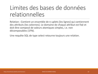 Limites des bases de données
relationnelles
Relation : Contient un ensemble de n-uplets (les lignes) qui contiennent
des attributs (les colonnes). Le domaine de chaque attribut est fixé et
doit être composé de valeurs atomiques simples, i.e. non
décomposables (1FN).
Une requête SQL de type select retourne toujours une relation.
https://inesslimene.wixsite.com/moncours BASES DE DONNÉES NOSQL 15
 