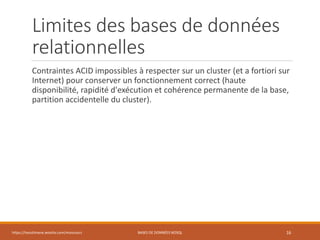 Limites des bases de données
relationnelles
Contraintes ACID impossibles à respecter sur un cluster (et a fortiori sur
Internet) pour conserver un fonctionnement correct (haute
disponibilité, rapidité d'exécution et cohérence permanente de la base,
partition accidentelle du cluster).
https://inesslimene.wixsite.com/moncours BASES DE DONNÉES NOSQL 16
 