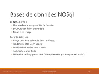 Bases de données NOSql
Le NoSQL vise :
◦ Gestion d'énormes quantités de données
◦ Structuration faible du modèle
◦ Montée en charge
Caractéristiques
◦ Conçu pour être exécutée dans un cluster,
◦ Tendance à être Open Source,
◦ Modèle de données sans schéma
◦ Architecture distribuée
◦ Utilisation de langages et interfaces qui ne sont pas uniquement du SQL
https://inesslimene.wixsite.com/moncours BASES DE DONNÉES NOSQL 21
 